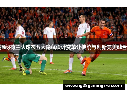 揭秘荷兰队球衣五大隐藏设计变革让传统与创新完美融合