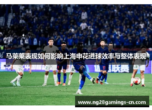 马莱莱表现如何影响上海申花进球效率与整体表现