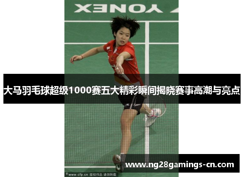 大马羽毛球超级1000赛五大精彩瞬间揭晓赛事高潮与亮点