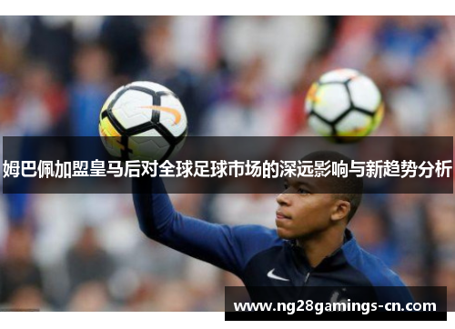 姆巴佩加盟皇马后对全球足球市场的深远影响与新趋势分析