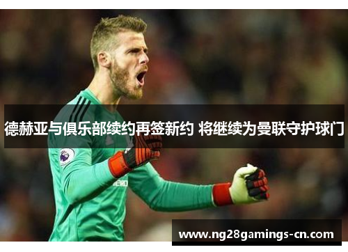 德赫亚与俱乐部续约再签新约 将继续为曼联守护球门