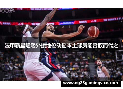 法甲新星崛起外援地位动摇本土球员能否取而代之