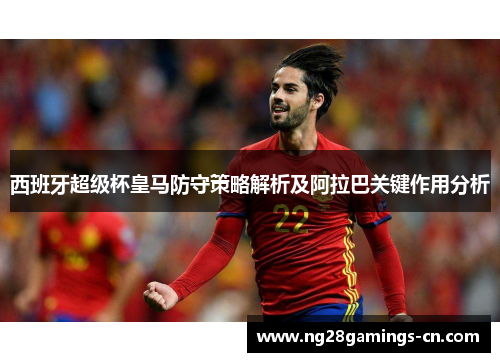 西班牙超级杯皇马防守策略解析及阿拉巴关键作用分析